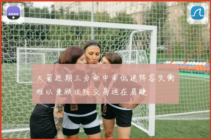 火箭近期三分命中率低迷阵容失衡难以兼顾攻防交易迫在眉睫