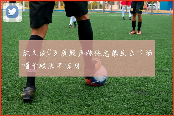 欧文谈C罗质疑声称他总能反击下场帽子戏法不惊讶