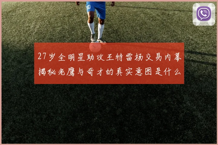 27岁全明星助攻王特雷杨交易内幕揭秘老鹰与奇才的真实意图是什么