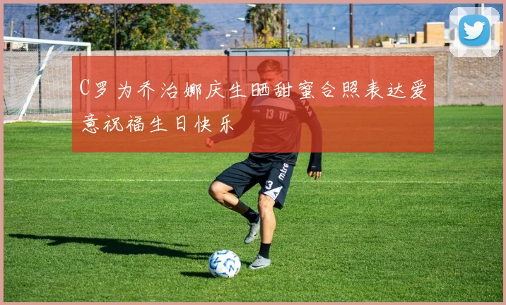 C罗为乔治娜庆生晒甜蜜合照表达爱意祝福生日快乐