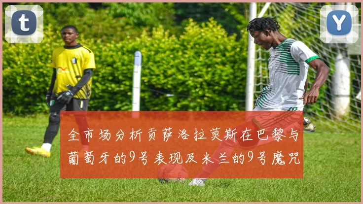 全市场分析贡萨洛拉莫斯在巴黎与葡萄牙的9号表现及米兰的9号魔咒影响