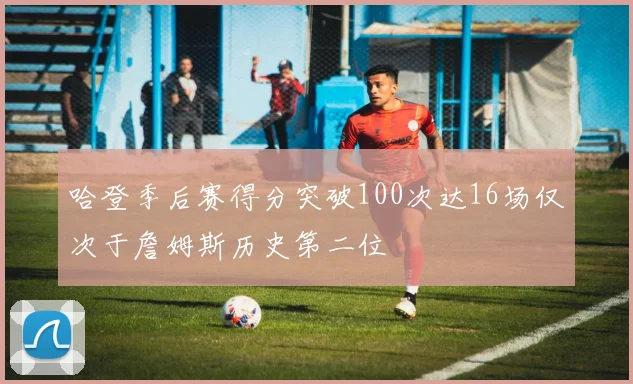 哈登季后赛得分突破100次达16场仅次于詹姆斯历史第二位