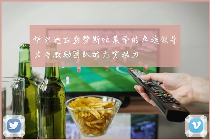 伊尔迪兹盛赞斯帕莱蒂的卓越领导力与激励团队的无穷动力