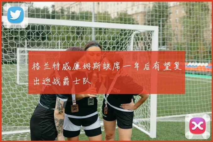 格兰特威廉姆斯缺席一年后有望复出迎战爵士队