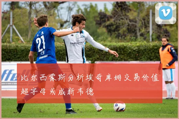 比尔西蒙斯分析埃奇库姆交易价值超字母或成新韦德