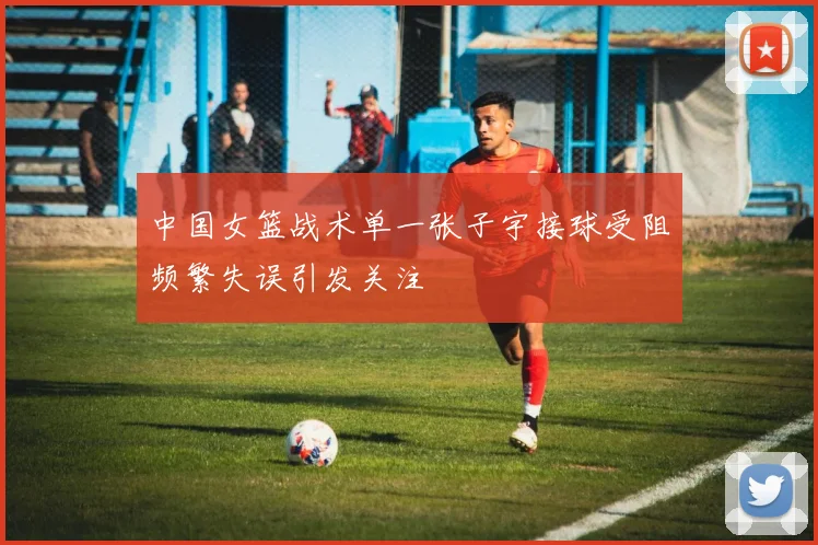 中国女篮战术单一张子宇接球受阻频繁失误引发关注