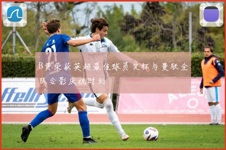 B费荣获英超最佳球员奖杯与曼联全队合影庆祝时刻