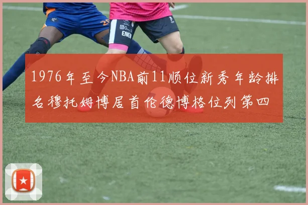 1976年至今NBA前11顺位新秀年龄排名穆托姆博居首伦德博格位列第四