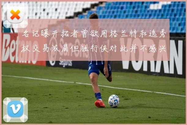 名记曝开拓者曾欲用格兰特和选秀权交易浓眉但独行侠对此并不感兴趣