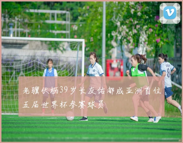 老骥伏枥39岁长友佑都成亚洲首位五届世界杯参赛球员