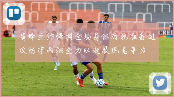 黄蜂主帅强调全场身体对抗准备进攻防守两端全力以赴展现竞争力