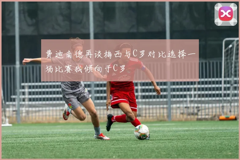 费迪南德再谈梅西与C罗对比选择一场比赛我倾向于C罗