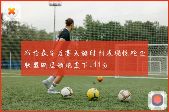 布伦森季后赛关键时刻表现惊艳全联盟断层领跑轰下144分