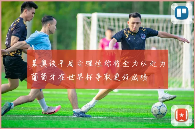 莱奥谈平局合理性称将全力以赴为葡萄牙在世界杯争取更好成绩