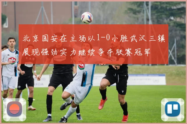 北京国安在主场以1-0小胜武汉三镇展现强劲实力继续争夺联赛冠军