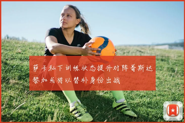 萨卡私下训练状态提升对阵哥斯达黎加或将以替补身份出战