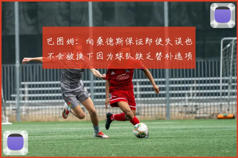 巴图姆：向桑德斯保证即使失误也不会被换下因为球队缺乏替补选项
